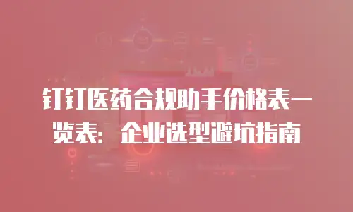 钉钉医药合规助手价格表一览表：企业选型避坑指南