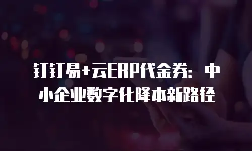 钉钉易+云ERP代金券：中小企业数字化降本新路径