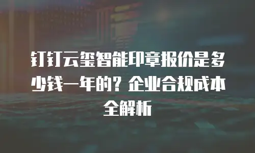 钉钉云玺智能印章报价是多少钱一年的？企业合规成本全解析