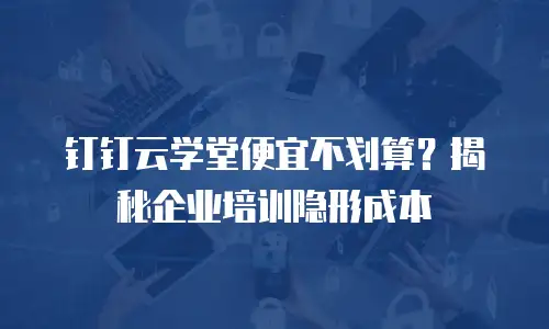钉钉云学堂便宜不划算？揭秘企业培训隐形成本