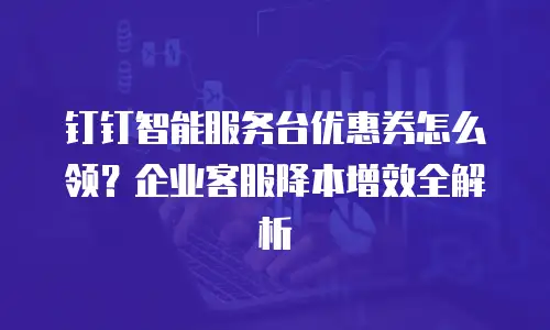 钉钉智能服务台优惠券怎么领？企业客服降本增效全解析