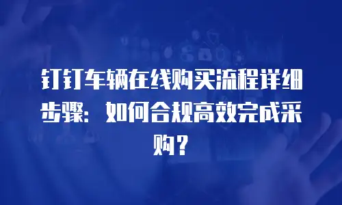 钉钉车辆在线购买流程详细步骤：如何合规高效完成采购？