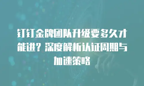 钉钉金牌团队升级要多久才能进？深度解析认证周期与加速策略