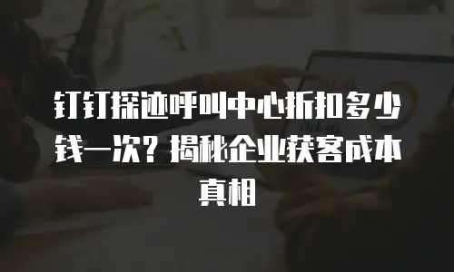 钉钉探迹呼叫中心折扣多少钱一次？揭秘企业获客成本真相