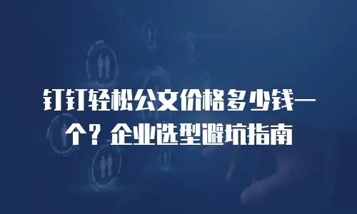 钉钉轻松公文价格多少钱一个？企业选型避坑指南