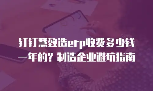 钉钉慧致造erp收费多少钱一年的？制造企业避坑指南