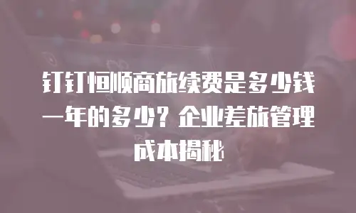 钉钉恒顺商旅续费是多少钱一年的多少？企业差旅管理成本揭秘