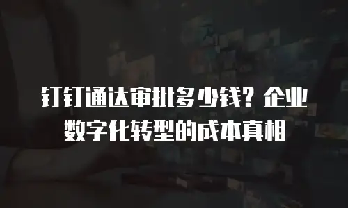 钉钉通达审批多少钱？企业数字化转型的成本真相