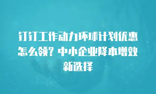 钉钉工作动力环球计划优惠怎么领？中小企业降本增效新选择