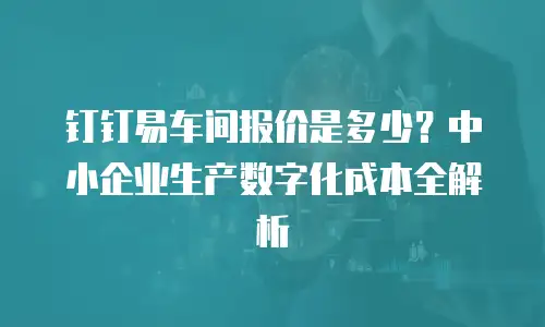 钉钉易车间报价是多少？中小企业生产数字化成本全解析