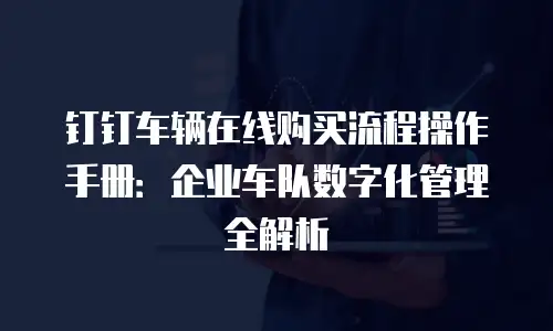 钉钉车辆在线购买流程操作手册：企业车队数字化管理全解析