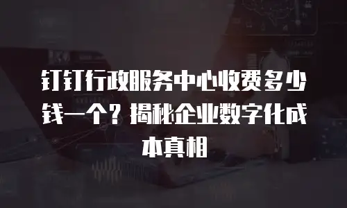 钉钉行政服务中心收费多少钱一个？揭秘企业数字化成本真相