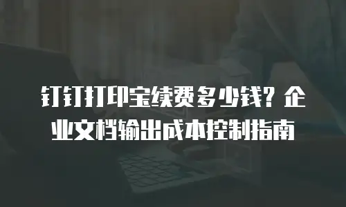 钉钉打印宝续费多少钱？企业文档输出成本控制指南