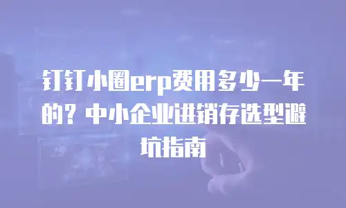 钉钉小圈erp费用多少一年的？中小企业进销存选型避坑指南