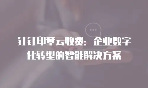 钉钉印章云收费：企业数字化转型的智能解决方案