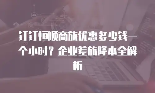 钉钉恒顺商旅优惠多少钱一个小时？企业差旅降本全解析