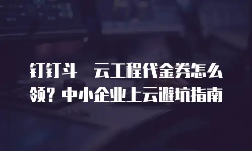 钉钉斗栱云工程代金券怎么领？中小企业上云避坑指南