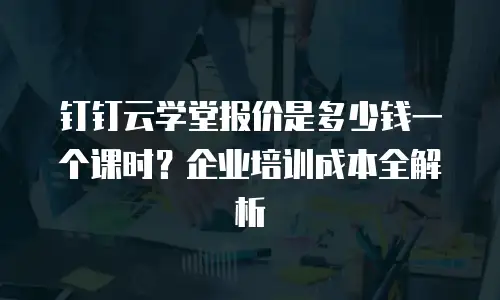 钉钉云学堂报价是多少钱一个课时？企业培训成本全解析