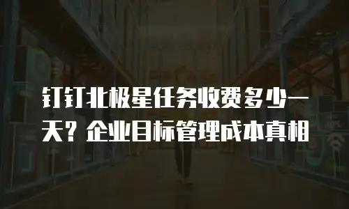 钉钉北极星任务收费多少一天？企业目标管理成本真相