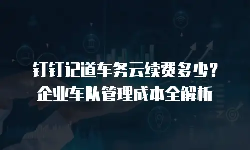 钉钉记道车务云续费多少？企业车队管理成本全解析