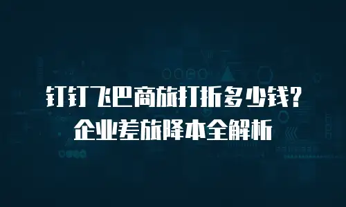 钉钉飞巴商旅打折多少钱？企业差旅降本全解析