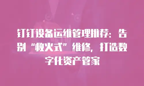 钉钉设备运维管理推荐：告别&ldquo;救火式&rdquo;维修，打造数字化资产管家