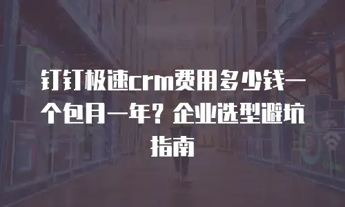 钉钉极速crm费用多少钱一个包月一年？企业选型避坑指南