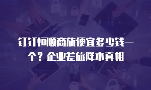 钉钉恒顺商旅便宜多少钱一个？企业差旅降本真相