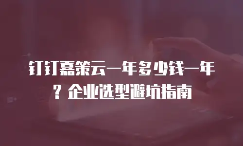 钉钉嘉策云一年多少钱一年？企业选型避坑指南