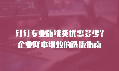 钉钉专业版续费优惠多少？企业降本增效的选版指南