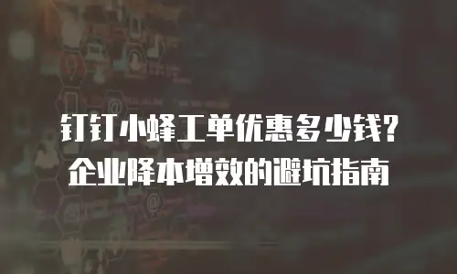 钉钉小蜂工单优惠多少钱？企业降本增效的避坑指南