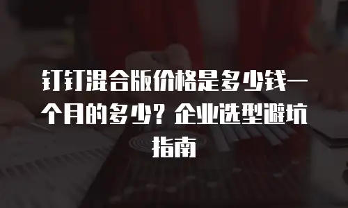 钉钉混合版价格是多少钱一个月的多少？企业选型避坑指南