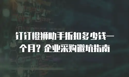 钉钉橙狮助手折扣多少钱一个月？企业采购避坑指南