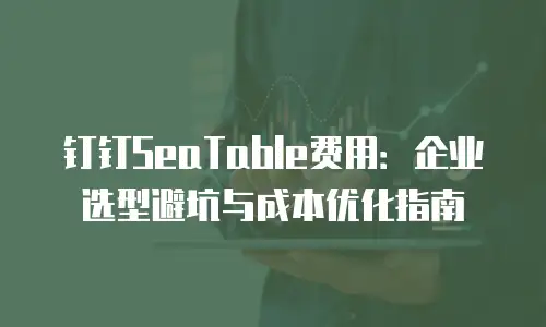 钉钉SeaTable费用：企业选型避坑与成本优化指南