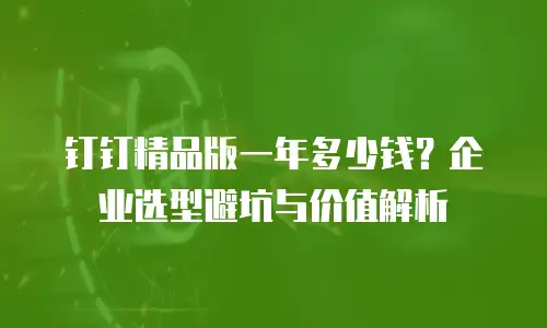 钉钉精品版一年多少钱？企业选型避坑与价值解析