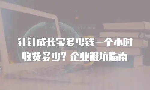钉钉成长宝多少钱一个小时收费多少？企业避坑指南