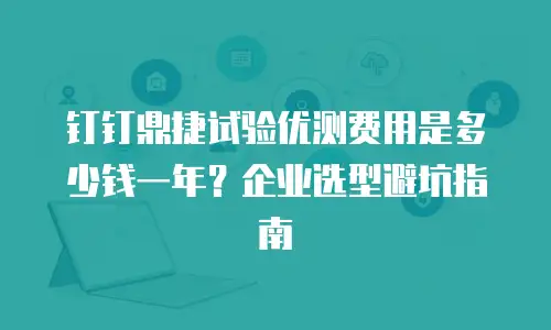 钉钉鼎捷试验优测费用是多少钱一年？企业选型避坑指南