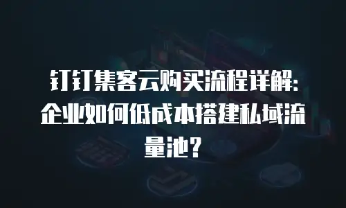 钉钉集客云购买流程详解：企业如何低成本搭建私域流量池？