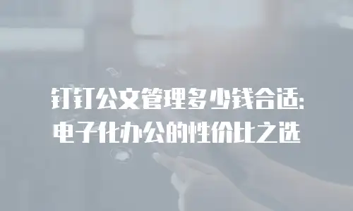 钉钉公文管理多少钱合适：电子化办公的性价比之选