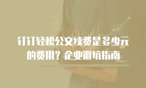 钉钉轻松公文续费是多少元的费用？企业避坑指南