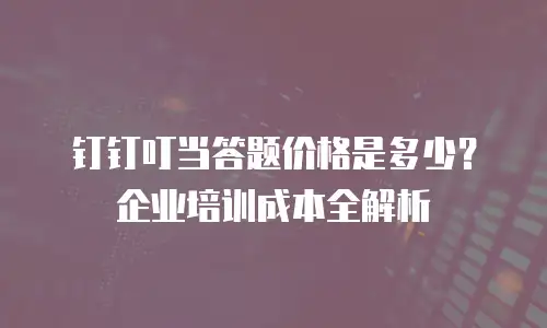 钉钉叮当答题价格是多少？企业培训成本全解析