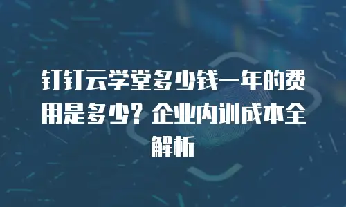钉钉云学堂多少钱一年的费用是多少？企业内训成本全解析