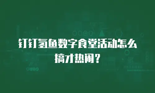 钉钉氢鱼数字食堂活动怎么搞才热闹？