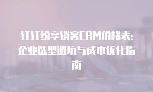 钉钉纷享销客CRM价格表：企业选型避坑与成本优化指南