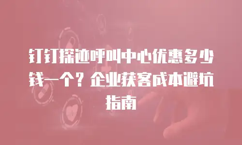 钉钉探迹呼叫中心优惠多少钱一个？企业获客成本避坑指南