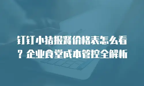 钉钉小猪报餐价格表怎么看？企业食堂成本管控全解析