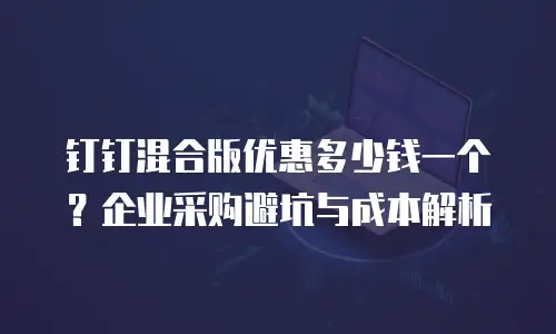 钉钉混合版优惠多少钱一个？企业采购避坑与成本解析
