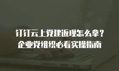 钉钉云上党建返现怎么拿？企业党组织必看实操指南