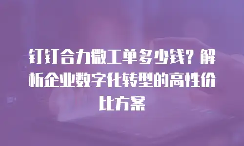 钉钉合力微工单多少钱？解析企业数字化转型的高性价比方案
