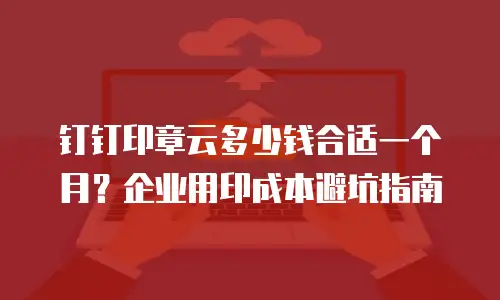 钉钉印章云多少钱合适一个月？企业用印成本避坑指南